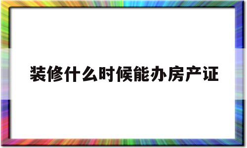 装修什么时候能办房产证(房子装修手续一般什么时候办)