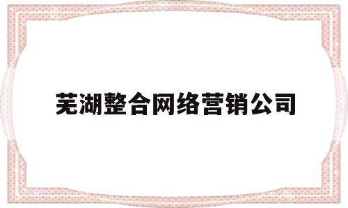 芜湖整合网络营销公司(芜湖整合网络营销公司有哪些)