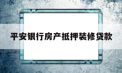 平安银行房产抵押装修贷款(平安银行房产抵押装修贷款利率)