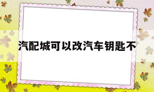 汽配城可以改汽车钥匙不(汽配城可以改汽车钥匙不换吗)