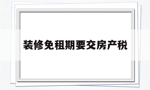 装修免租期要交房产税(装修免租期算不算租赁期限)