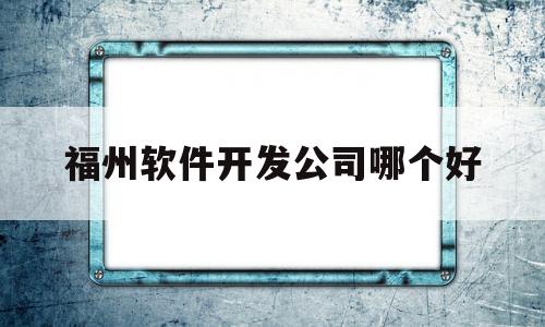 福州软件开发公司哪个好(福州app开发公司哪家好)