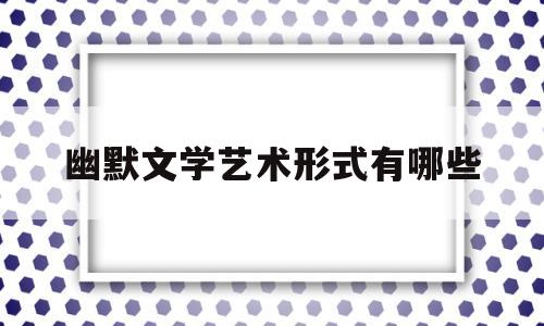 幽默文学艺术形式有哪些(我喜爱的文学艺术形式是什么)