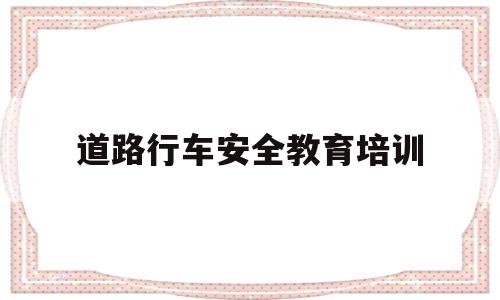 道路行车安全教育培训(道路行车安全教育培训记录内容)