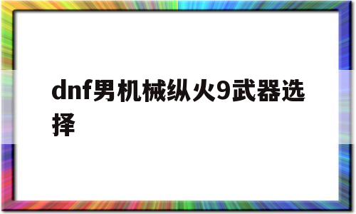 dnf男机械纵火9武器选择的简单介绍