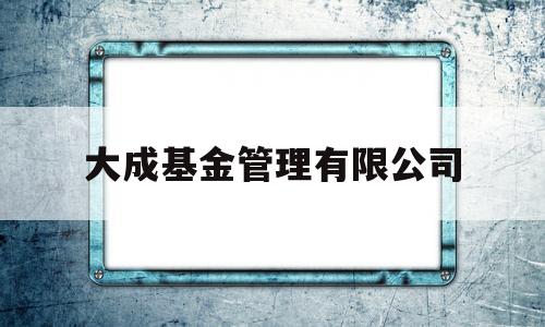 大成基金管理有限公司(大成基金管理有限公司客服电话)