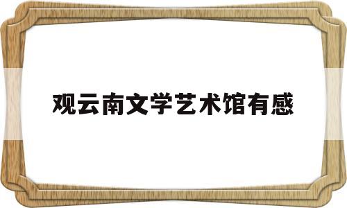 观云南文学艺术馆有感(云南文学艺术馆近期展览)