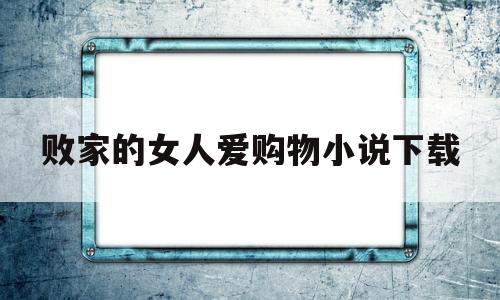 败家的女人爱购物小说下载(败家的女人爱购物小说下载阅读)