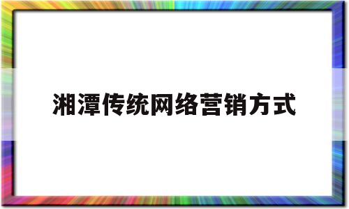 湘潭传统网络营销方式(传统的网络营销策划方案)