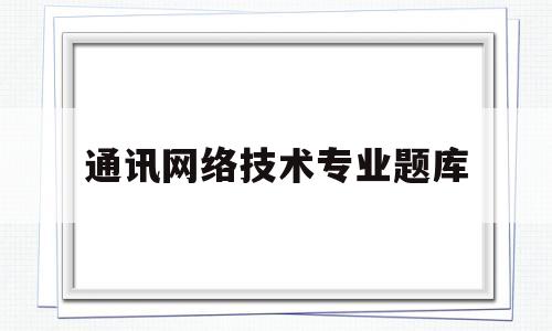 通讯网络技术专业题库(通信网络技术属于什么专业)