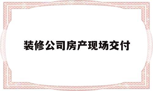 装修公司房产现场交付(房子装修好了装修公司交房有什么手续)