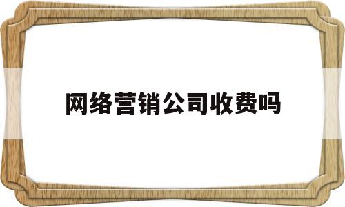 网络营销公司收费吗(网络营销公司是什么意思)