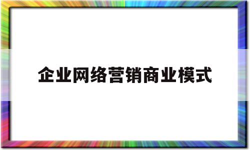 企业网络营销商业模式(企业网络营销商业模式有哪些)