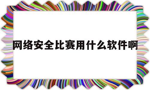 网络安全比赛用什么软件啊的简单介绍