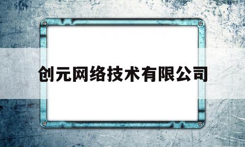 创元网络技术有限公司(创元网络技术有限公司怎么样)