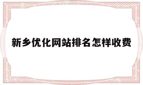 新乡优化网站排名怎样收费的简单介绍