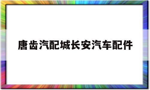 唐齿汽配城长安汽车配件(寮步汽配城五菱长安汽车配件)