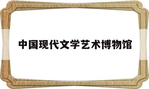 中国现代文学艺术博物馆(中国现代文学史真题2022)