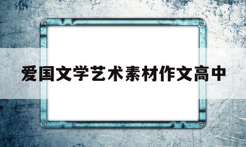 爱国文学艺术素材作文高中(爱国文学艺术素材作文高中版)