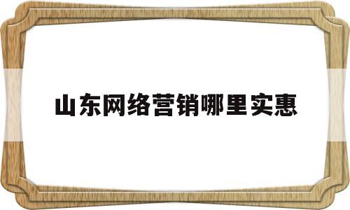 山东网络营销哪里实惠(网络营销课程哪里比较好)