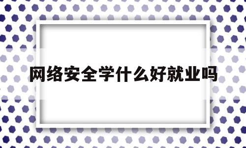 网络安全学什么好就业吗(网络安全专业就业前景咋样)