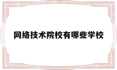 网络技术院校有哪些学校(互联网技术学校学费要多少)