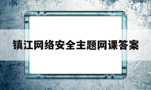 镇江网络安全主题网课答案(江苏网络安全线上知识问答答案)