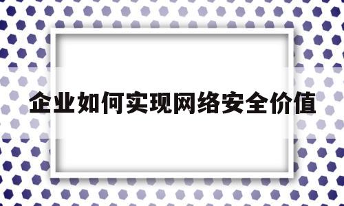 企业如何实现网络安全价值(企业如何实现网络安全价值创造)