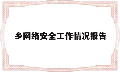 乡网络安全工作情况报告(乡镇网络安全保障工作总结)