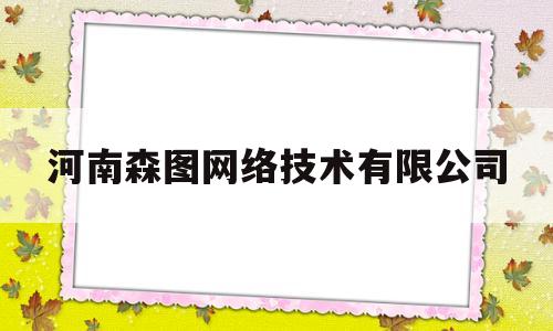 河南森图网络技术有限公司(河南森图网络技术有限公司电话)