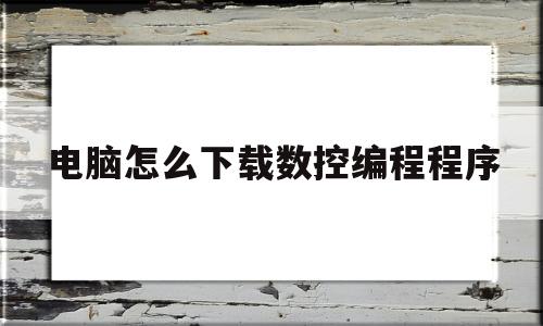 电脑怎么下载数控编程程序(电脑怎么下载数控车床仿真软件)