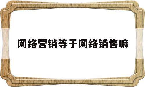 网络营销等于网络销售嘛(网络营销等于网络销售嘛为什么)