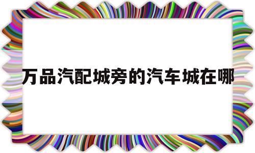 万品汽配城旁的汽车城在哪的简单介绍