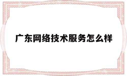 广东网络技术服务怎么样(广东网络科技有限公司怎么样)