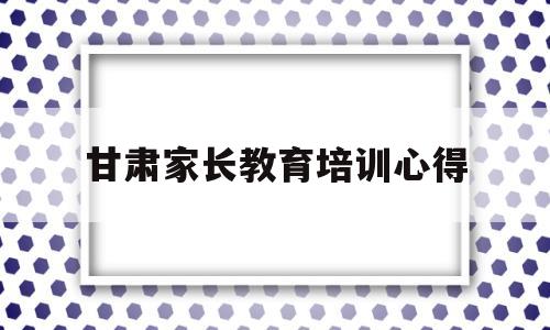 甘肃家长教育培训心得(家长学校家庭教育培训心得体会)