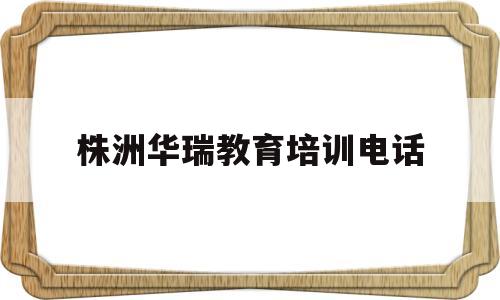 株洲华瑞教育培训电话(株洲华瑞教育培训电话号码)