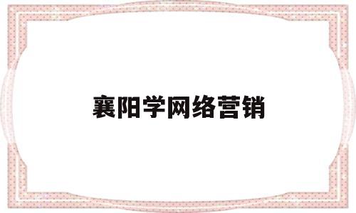 襄阳学网络营销(网络营销专业学校)