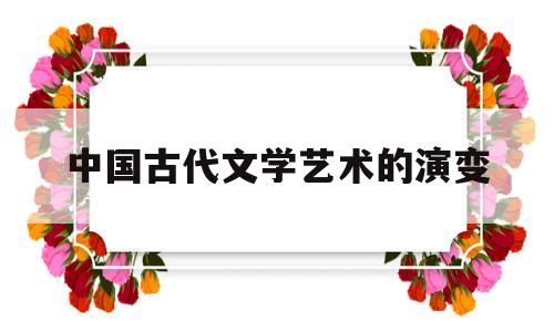 中国古代文学艺术的演变(中国古代文学体裁的演变过程)