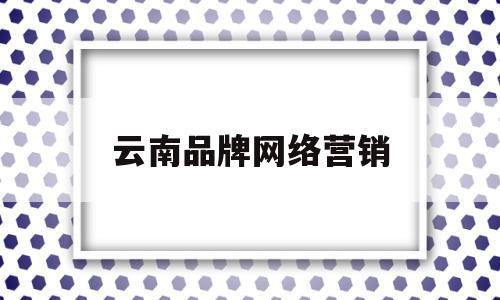 云南品牌网络营销(云南网络营销公司哪家好)