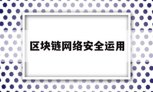 区块链网络安全运用(区块链技术网络安全应用创新大赛)