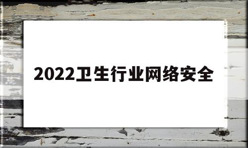 2022卫生行业网络安全(2022卫生行业网络安全考试答案)