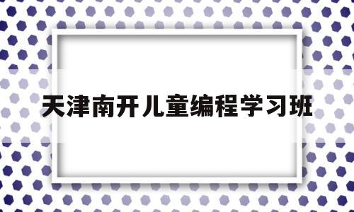 天津南开儿童编程学习班(天津河北区望海楼街少儿编程培训)