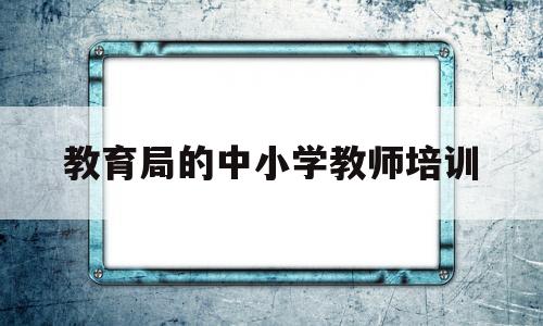 教育局的中小学教师培训的简单介绍