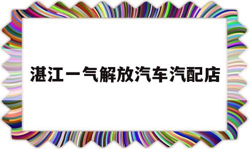 湛江一气解放汽车汽配店(湛江市解放汽车销售处在哪里)