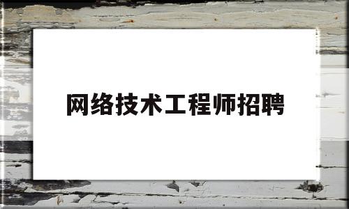 网络技术工程师招聘(网络技术工程师招聘要求)