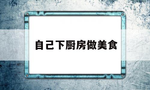 自己下厨房做美食(在厨房做美食的说说)