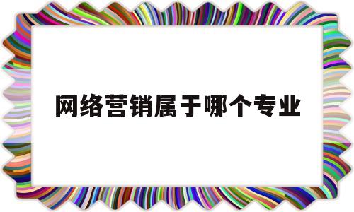 网络营销属于哪个专业(网络营销属于哪个专业学科类别)