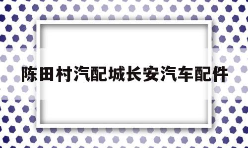 包含陈田村汽配城长安汽车配件的词条