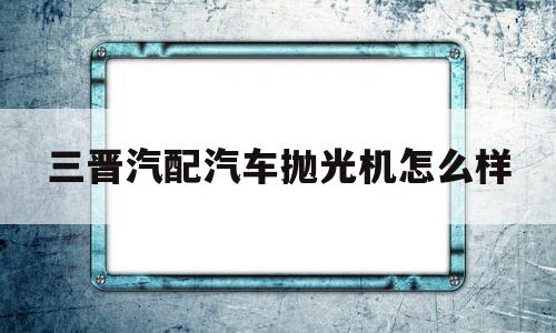 三晋汽配汽车抛光机怎么样(三晋汽配汽车抛光机怎么样啊)