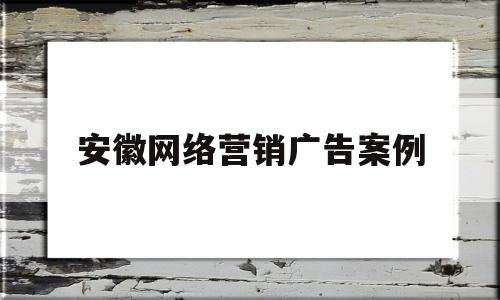 安徽网络营销广告案例(安徽网络营销广告案例研究)